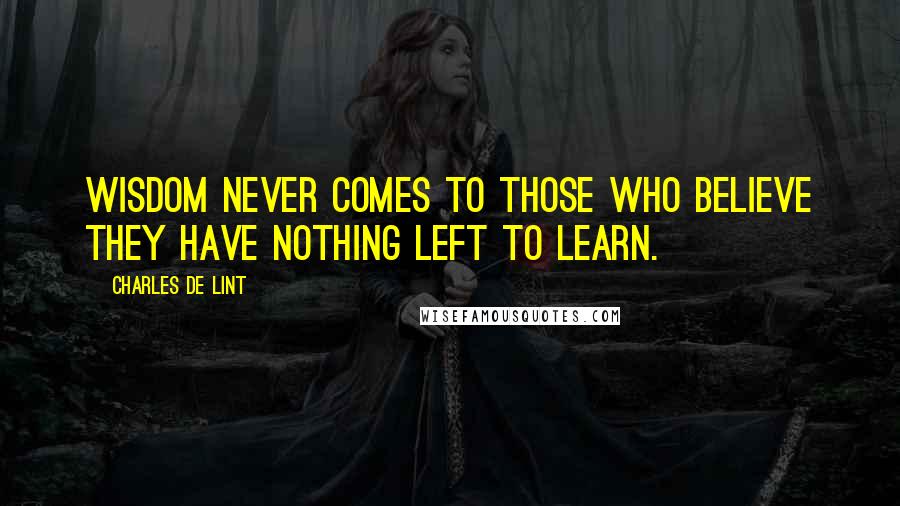 Charles De Lint Quotes: Wisdom never comes to those who believe they have nothing left to learn.