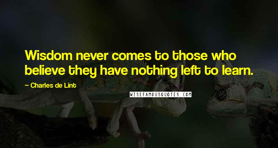 Charles De Lint Quotes: Wisdom never comes to those who believe they have nothing left to learn.