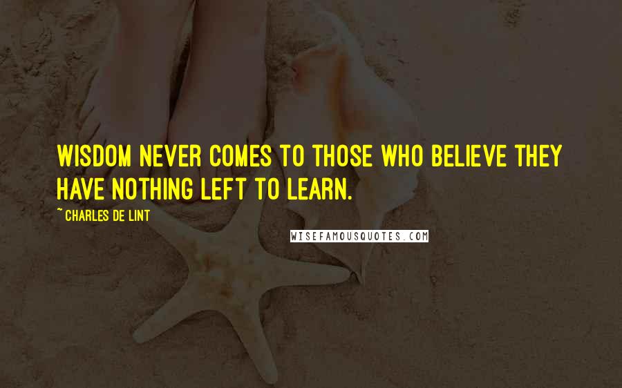 Charles De Lint Quotes: Wisdom never comes to those who believe they have nothing left to learn.