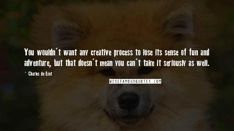 Charles De Lint Quotes: You wouldn't want any creative process to lose its sense of fun and adventure, but that doesn't mean you can't take it seriously as well.