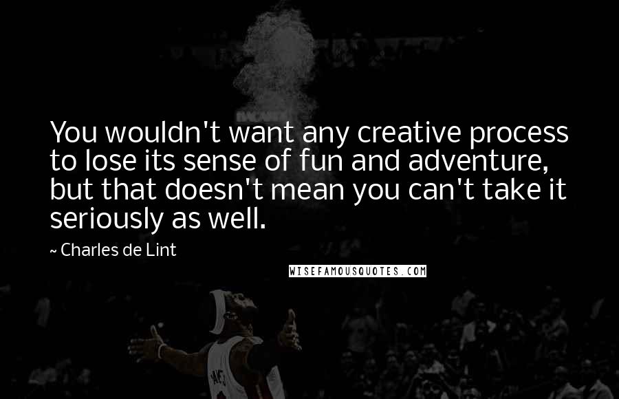 Charles De Lint Quotes: You wouldn't want any creative process to lose its sense of fun and adventure, but that doesn't mean you can't take it seriously as well.