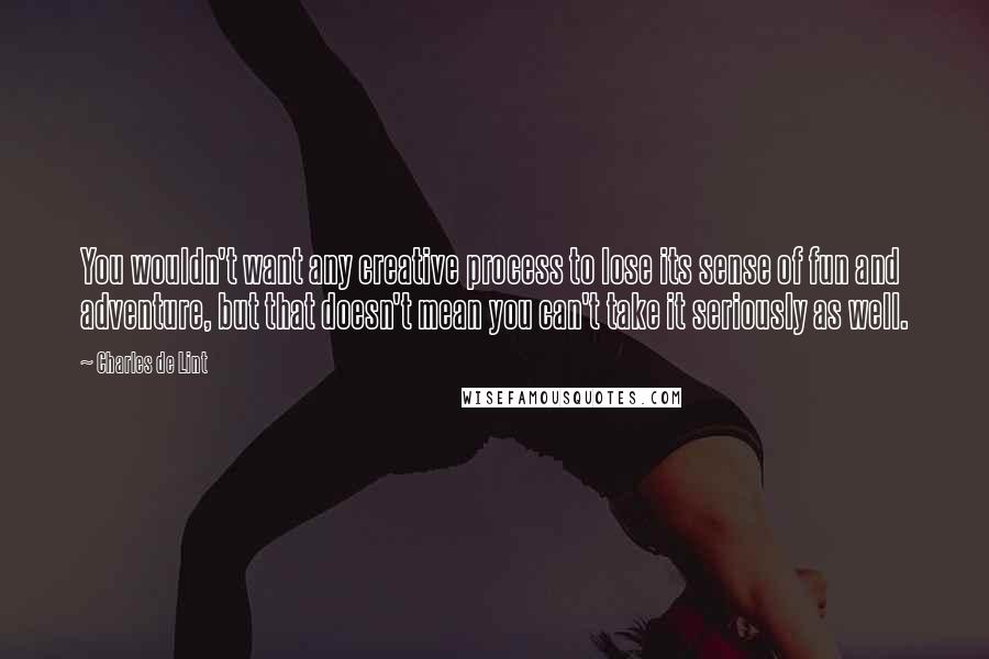 Charles De Lint Quotes: You wouldn't want any creative process to lose its sense of fun and adventure, but that doesn't mean you can't take it seriously as well.