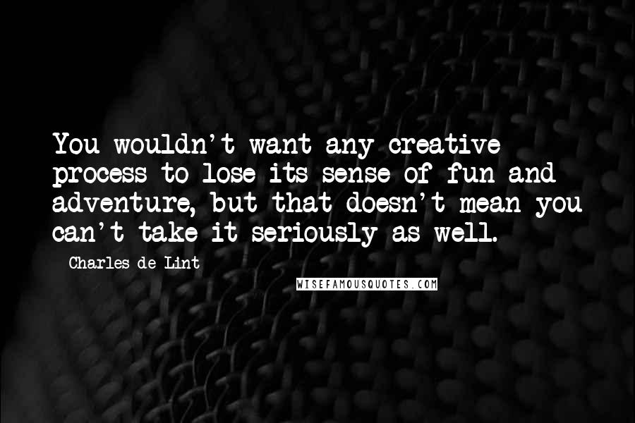 Charles De Lint Quotes: You wouldn't want any creative process to lose its sense of fun and adventure, but that doesn't mean you can't take it seriously as well.