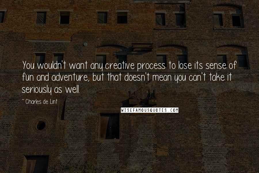 Charles De Lint Quotes: You wouldn't want any creative process to lose its sense of fun and adventure, but that doesn't mean you can't take it seriously as well.