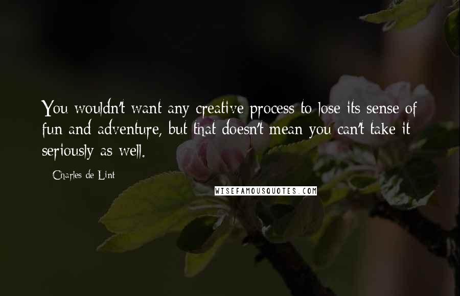 Charles De Lint Quotes: You wouldn't want any creative process to lose its sense of fun and adventure, but that doesn't mean you can't take it seriously as well.