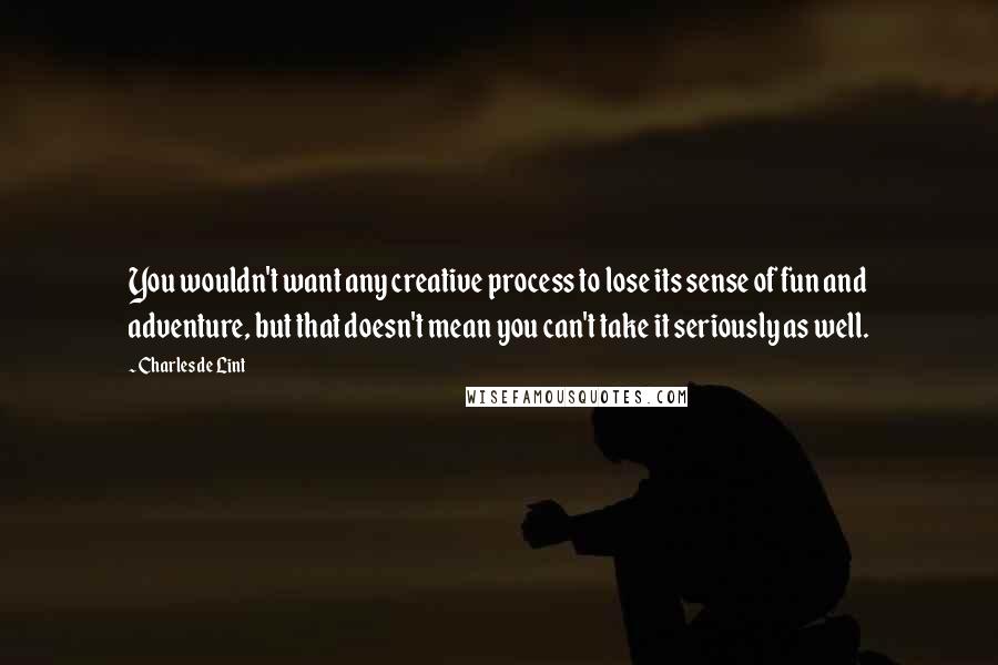 Charles De Lint Quotes: You wouldn't want any creative process to lose its sense of fun and adventure, but that doesn't mean you can't take it seriously as well.