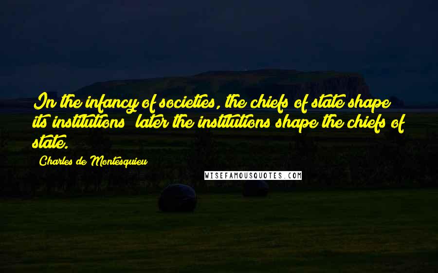 Charles De Montesquieu Quotes: In the infancy of societies, the chiefs of state shape its institutions; later the institutions shape the chiefs of state.