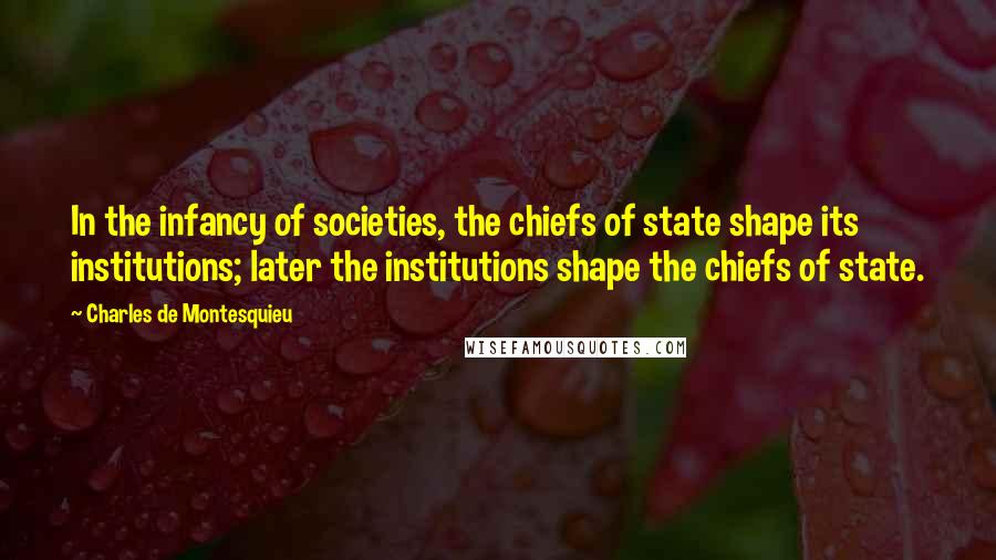 Charles De Montesquieu Quotes: In the infancy of societies, the chiefs of state shape its institutions; later the institutions shape the chiefs of state.