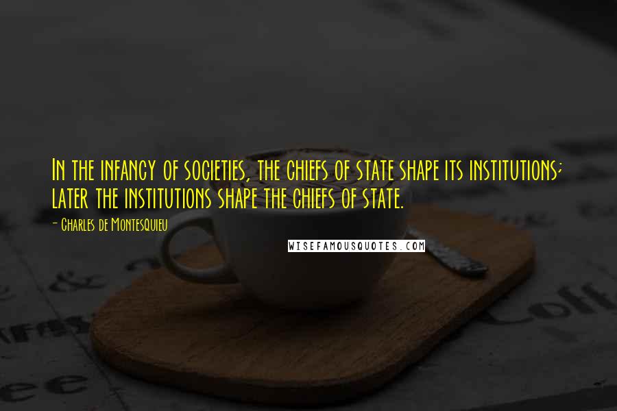 Charles De Montesquieu Quotes: In the infancy of societies, the chiefs of state shape its institutions; later the institutions shape the chiefs of state.