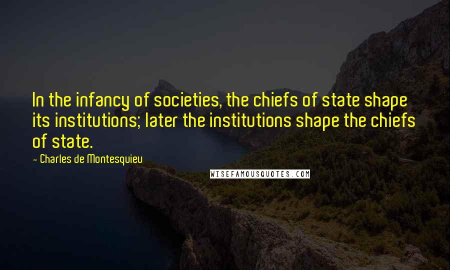 Charles De Montesquieu Quotes: In the infancy of societies, the chiefs of state shape its institutions; later the institutions shape the chiefs of state.