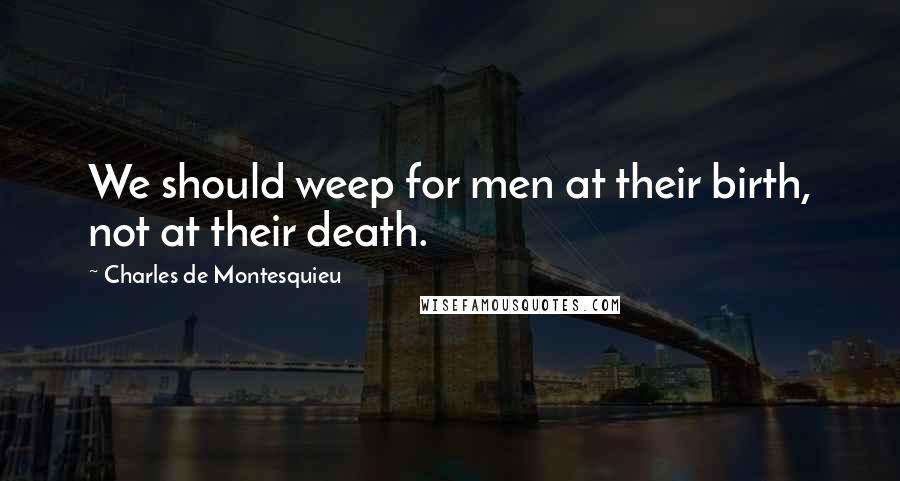 Charles De Montesquieu Quotes: We should weep for men at their birth, not at their death.