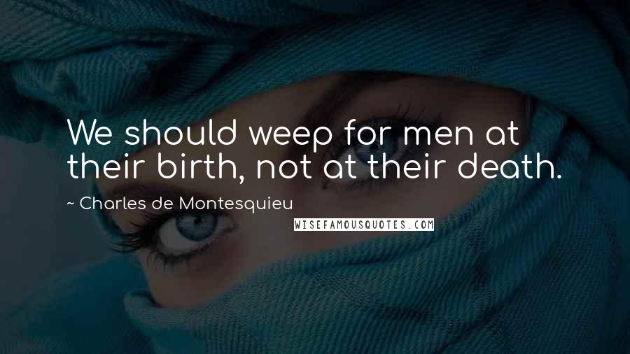 Charles De Montesquieu Quotes: We should weep for men at their birth, not at their death.