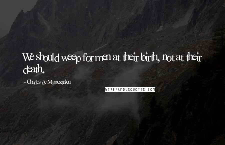 Charles De Montesquieu Quotes: We should weep for men at their birth, not at their death.