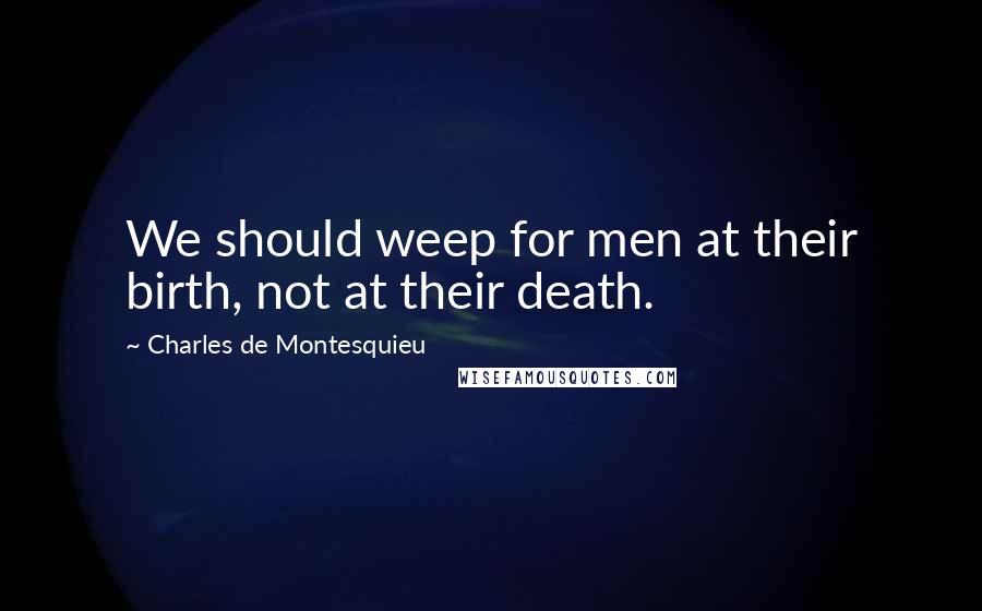 Charles De Montesquieu Quotes: We should weep for men at their birth, not at their death.