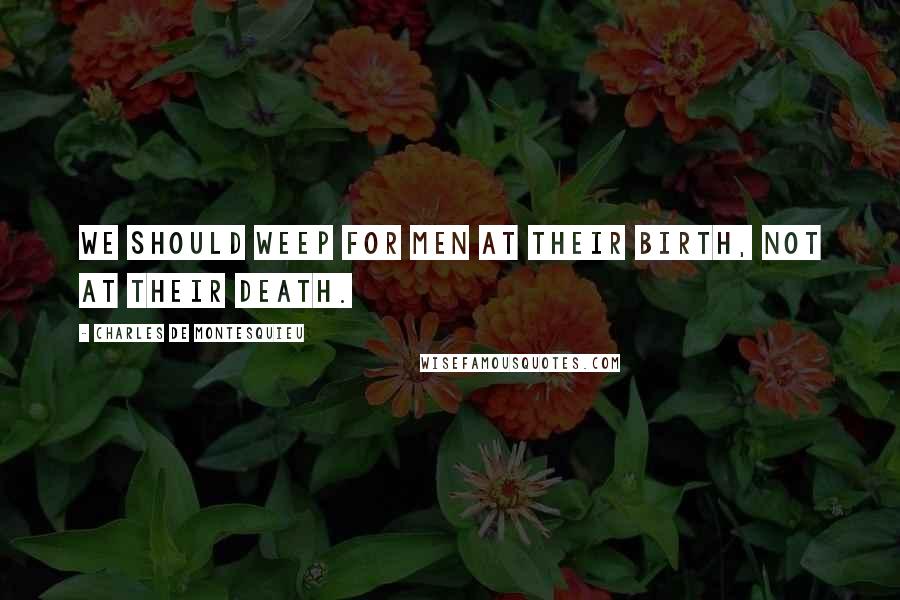 Charles De Montesquieu Quotes: We should weep for men at their birth, not at their death.