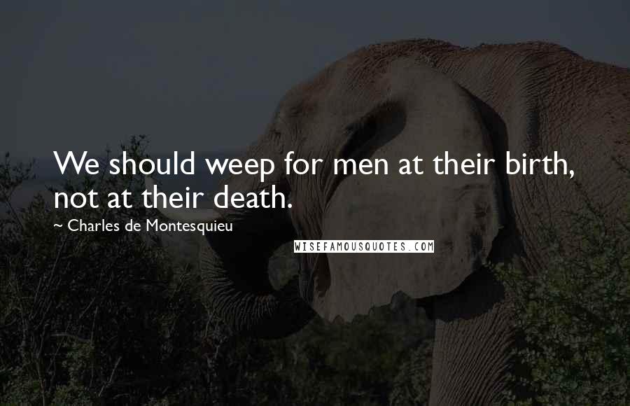 Charles De Montesquieu Quotes: We should weep for men at their birth, not at their death.