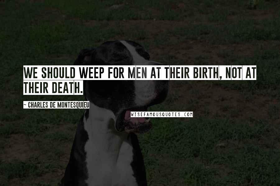 Charles De Montesquieu Quotes: We should weep for men at their birth, not at their death.