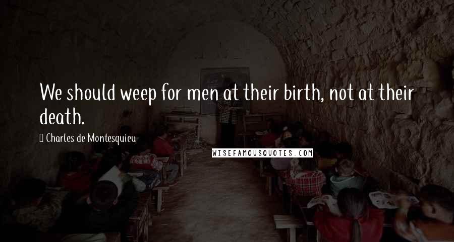 Charles De Montesquieu Quotes: We should weep for men at their birth, not at their death.