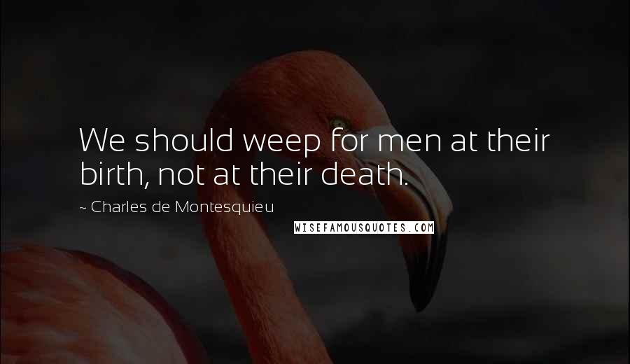 Charles De Montesquieu Quotes: We should weep for men at their birth, not at their death.