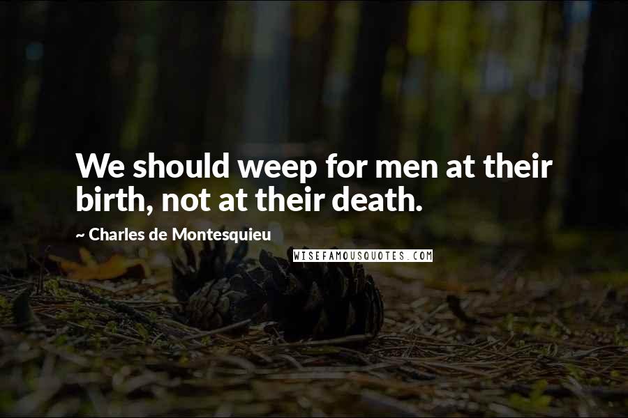 Charles De Montesquieu Quotes: We should weep for men at their birth, not at their death.