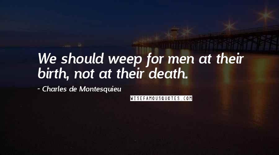 Charles De Montesquieu Quotes: We should weep for men at their birth, not at their death.