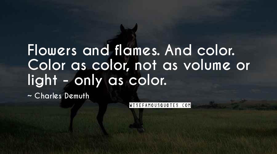 Charles Demuth Quotes: Flowers and flames. And color. Color as color, not as volume or light - only as color.
