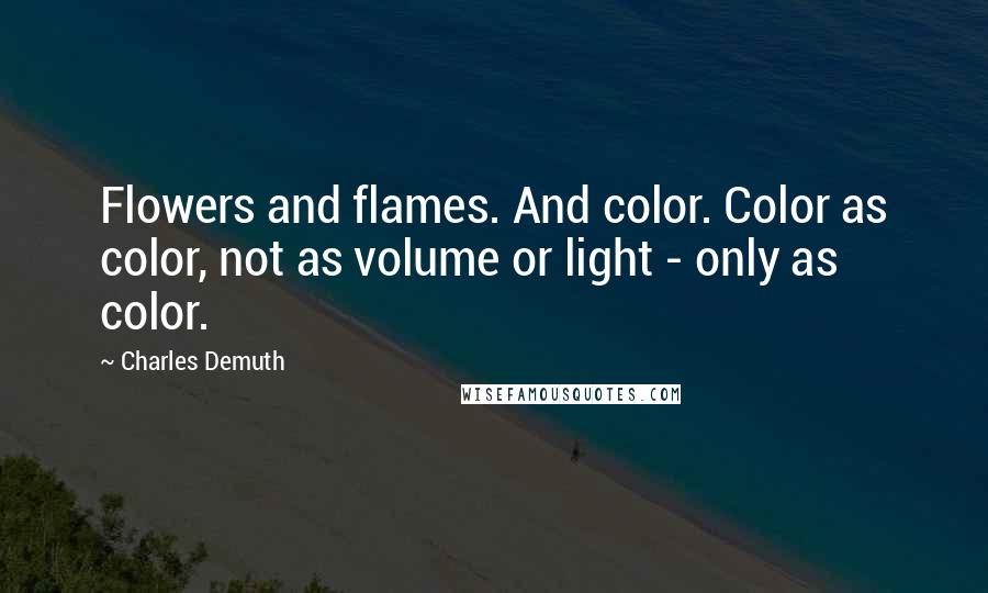 Charles Demuth Quotes: Flowers and flames. And color. Color as color, not as volume or light - only as color.