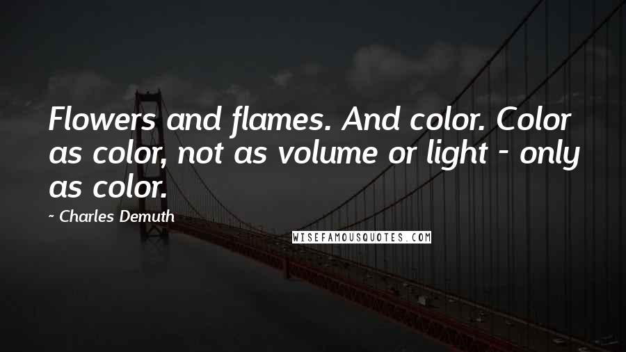 Charles Demuth Quotes: Flowers and flames. And color. Color as color, not as volume or light - only as color.