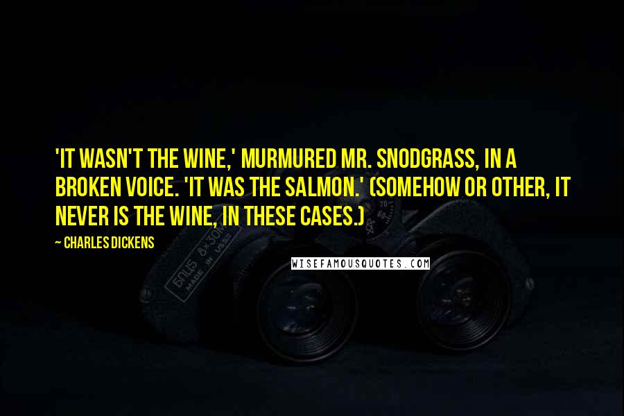 Charles Dickens Quotes: 'It wasn't the wine,' murmured Mr. Snodgrass, in a broken voice. 'It was the salmon.' (Somehow or other, it never is the wine, in these cases.)