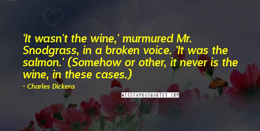 Charles Dickens Quotes: 'It wasn't the wine,' murmured Mr. Snodgrass, in a broken voice. 'It was the salmon.' (Somehow or other, it never is the wine, in these cases.)