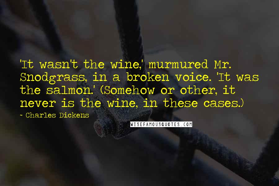 Charles Dickens Quotes: 'It wasn't the wine,' murmured Mr. Snodgrass, in a broken voice. 'It was the salmon.' (Somehow or other, it never is the wine, in these cases.)