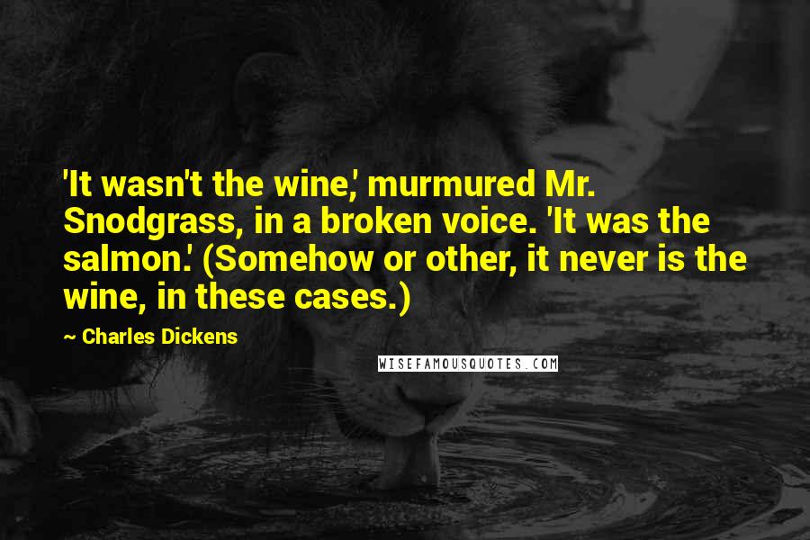 Charles Dickens Quotes: 'It wasn't the wine,' murmured Mr. Snodgrass, in a broken voice. 'It was the salmon.' (Somehow or other, it never is the wine, in these cases.)