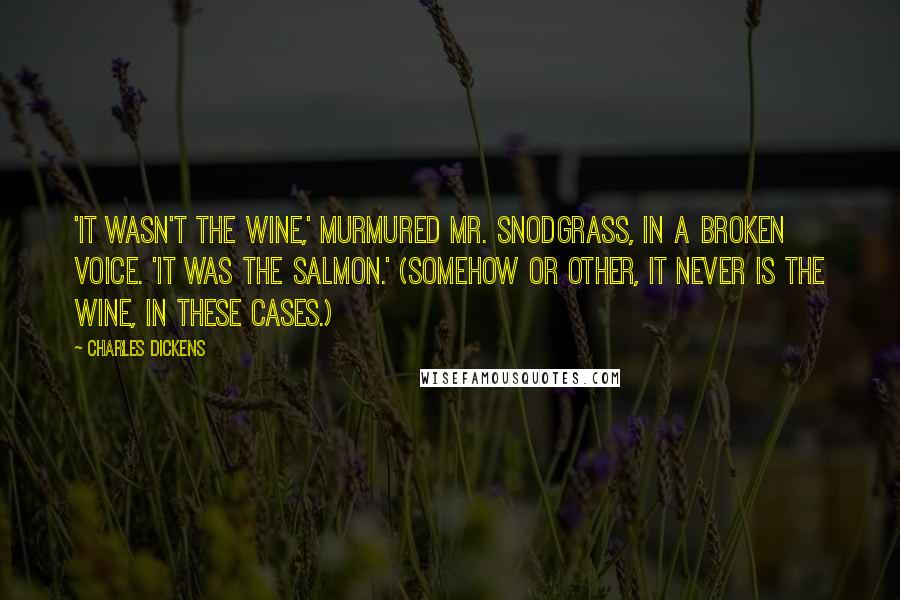 Charles Dickens Quotes: 'It wasn't the wine,' murmured Mr. Snodgrass, in a broken voice. 'It was the salmon.' (Somehow or other, it never is the wine, in these cases.)