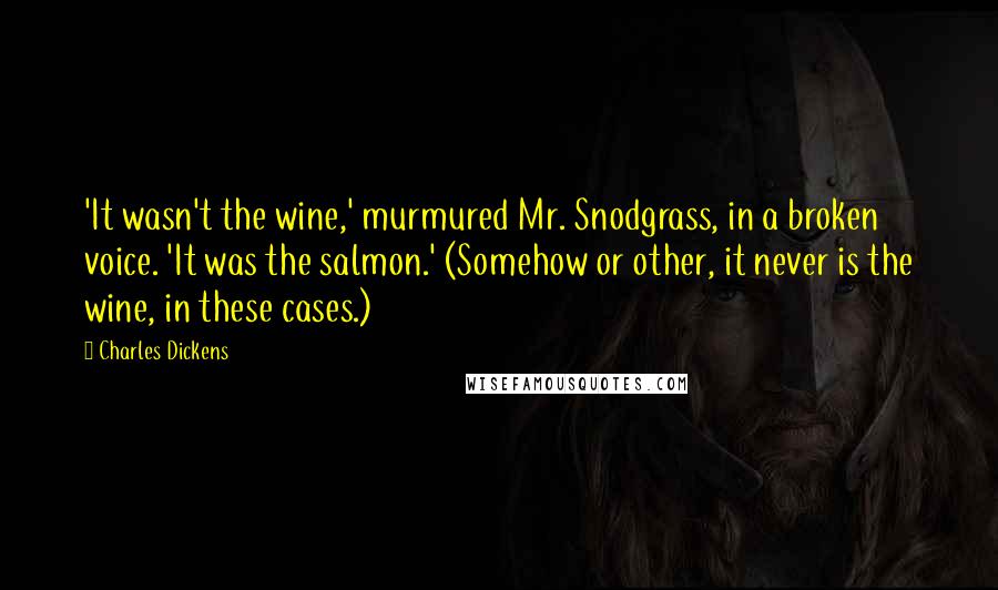 Charles Dickens Quotes: 'It wasn't the wine,' murmured Mr. Snodgrass, in a broken voice. 'It was the salmon.' (Somehow or other, it never is the wine, in these cases.)