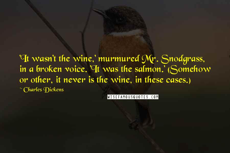 Charles Dickens Quotes: 'It wasn't the wine,' murmured Mr. Snodgrass, in a broken voice. 'It was the salmon.' (Somehow or other, it never is the wine, in these cases.)