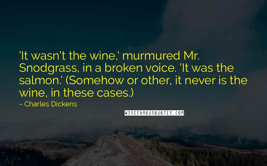 Charles Dickens Quotes: 'It wasn't the wine,' murmured Mr. Snodgrass, in a broken voice. 'It was the salmon.' (Somehow or other, it never is the wine, in these cases.)