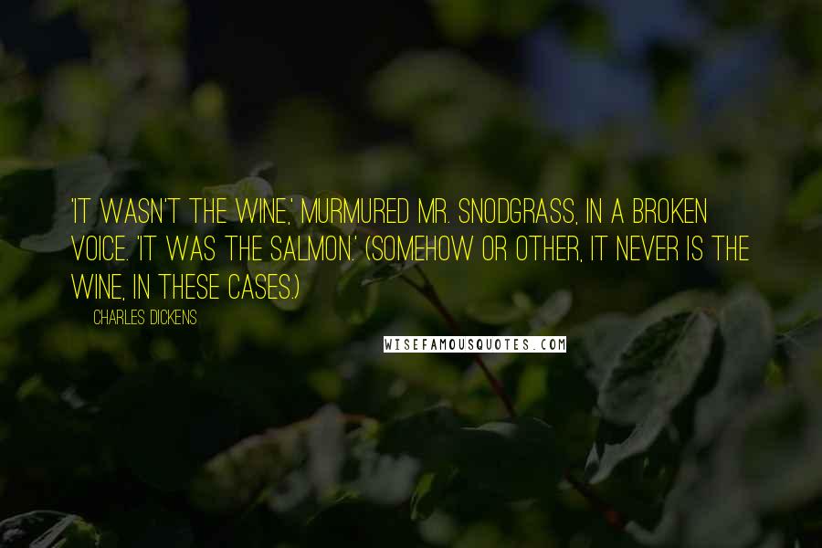 Charles Dickens Quotes: 'It wasn't the wine,' murmured Mr. Snodgrass, in a broken voice. 'It was the salmon.' (Somehow or other, it never is the wine, in these cases.)