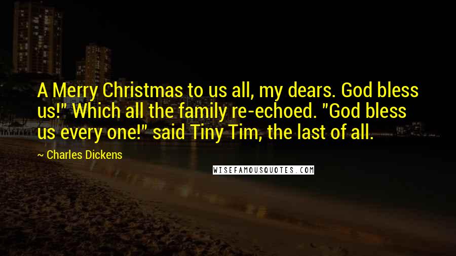 Charles Dickens Quotes: A Merry Christmas to us all, my dears. God bless us!" Which all the family re-echoed. "God bless us every one!" said Tiny Tim, the last of all.