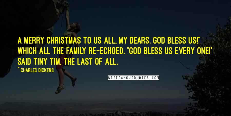 Charles Dickens Quotes: A Merry Christmas to us all, my dears. God bless us!" Which all the family re-echoed. "God bless us every one!" said Tiny Tim, the last of all.