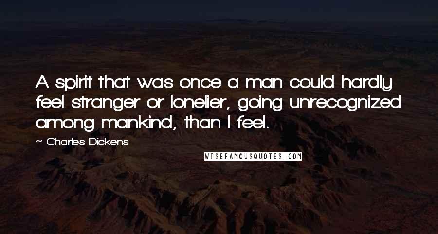 Charles Dickens Quotes: A spirit that was once a man could hardly feel stranger or lonelier, going unrecognized among mankind, than I feel.