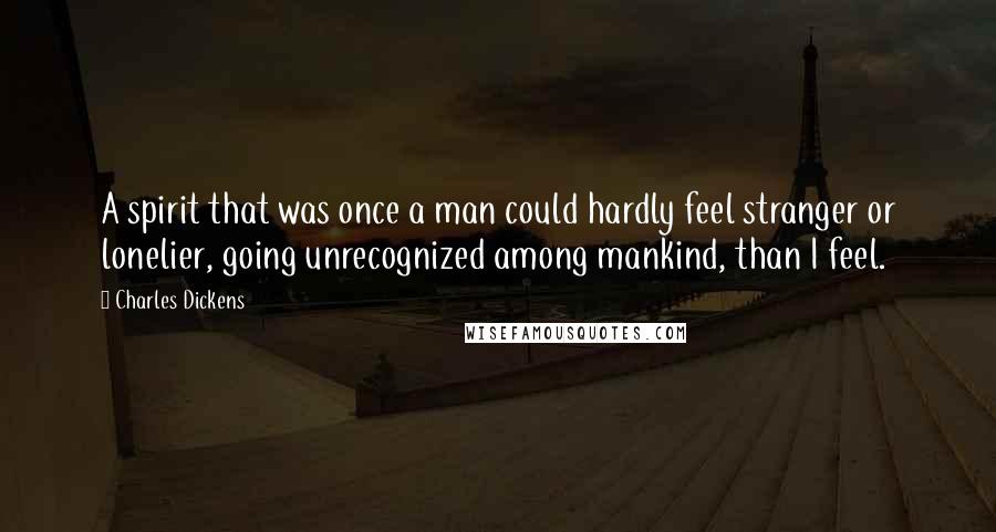 Charles Dickens Quotes: A spirit that was once a man could hardly feel stranger or lonelier, going unrecognized among mankind, than I feel.