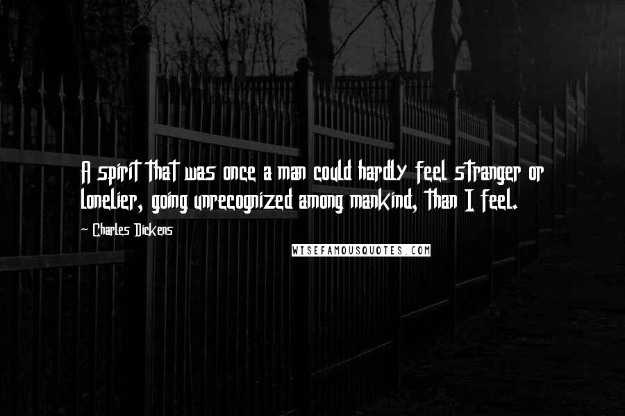Charles Dickens Quotes: A spirit that was once a man could hardly feel stranger or lonelier, going unrecognized among mankind, than I feel.