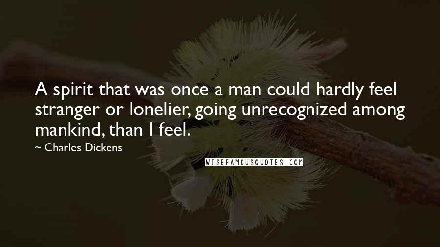 Charles Dickens Quotes: A spirit that was once a man could hardly feel stranger or lonelier, going unrecognized among mankind, than I feel.