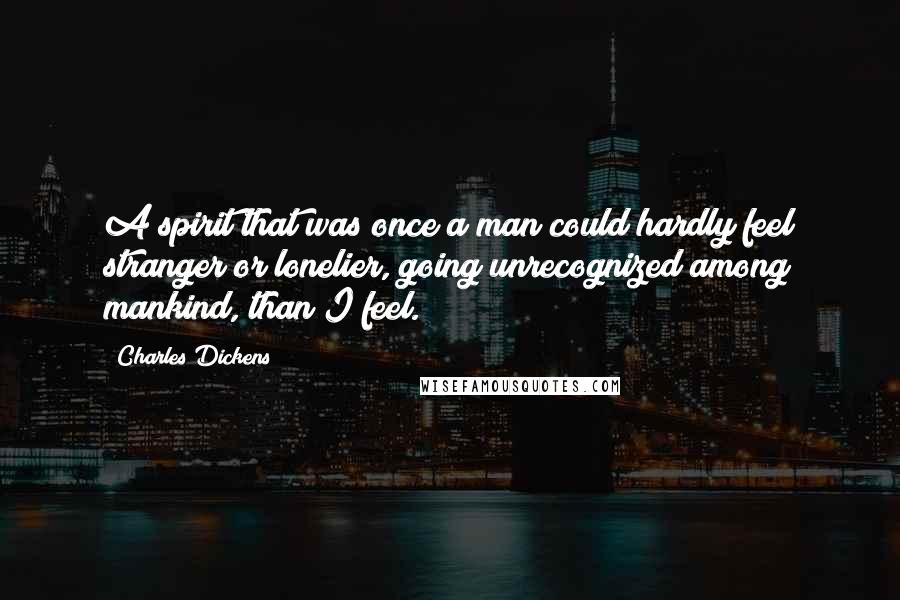 Charles Dickens Quotes: A spirit that was once a man could hardly feel stranger or lonelier, going unrecognized among mankind, than I feel.