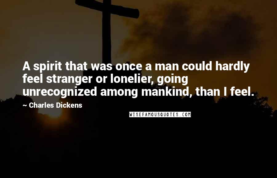 Charles Dickens Quotes: A spirit that was once a man could hardly feel stranger or lonelier, going unrecognized among mankind, than I feel.