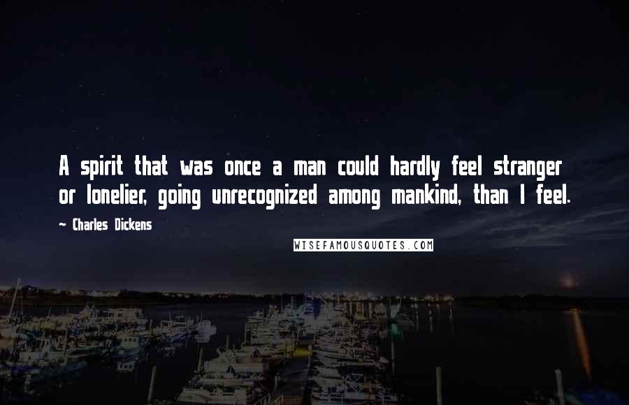 Charles Dickens Quotes: A spirit that was once a man could hardly feel stranger or lonelier, going unrecognized among mankind, than I feel.
