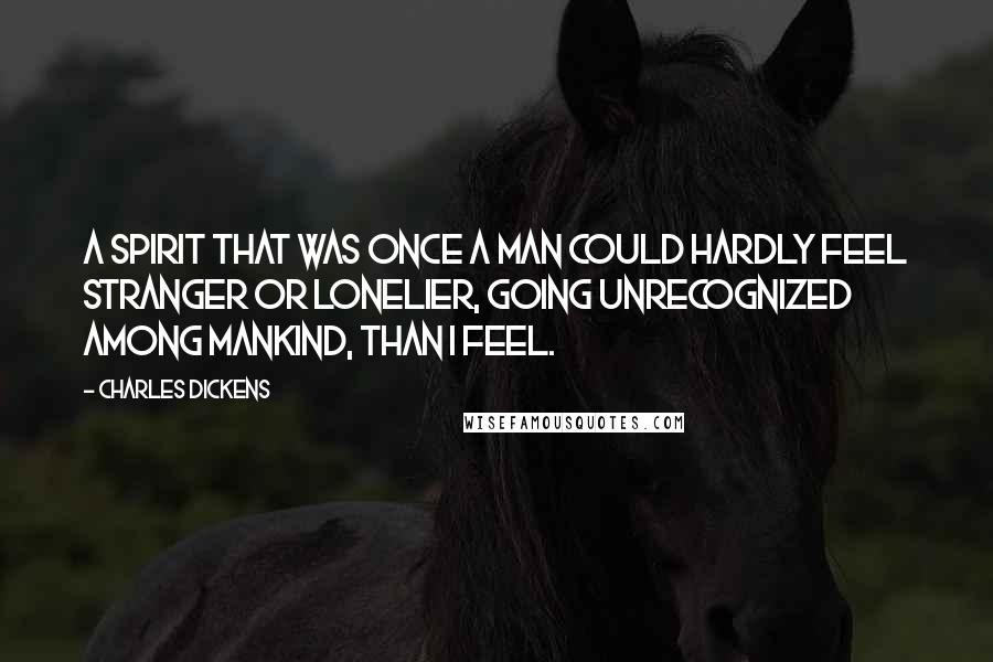 Charles Dickens Quotes: A spirit that was once a man could hardly feel stranger or lonelier, going unrecognized among mankind, than I feel.