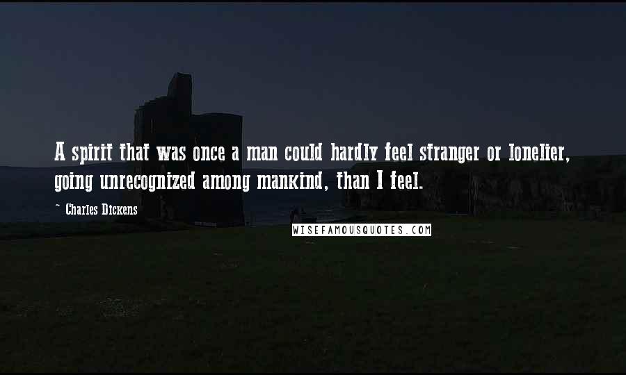 Charles Dickens Quotes: A spirit that was once a man could hardly feel stranger or lonelier, going unrecognized among mankind, than I feel.