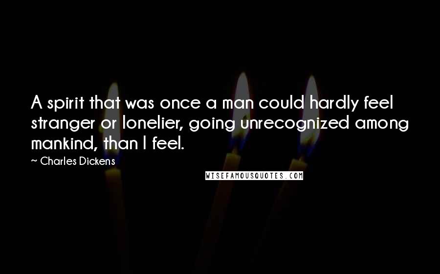 Charles Dickens Quotes: A spirit that was once a man could hardly feel stranger or lonelier, going unrecognized among mankind, than I feel.
