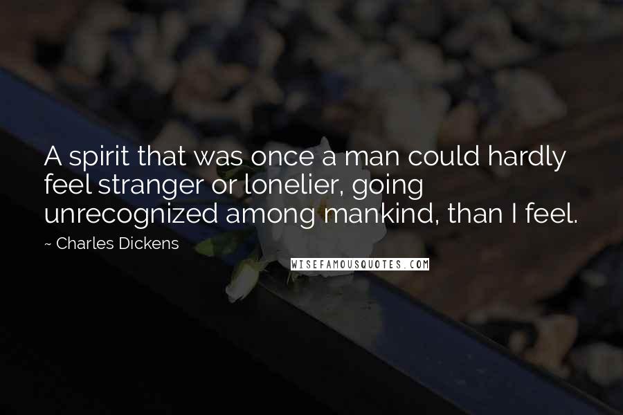 Charles Dickens Quotes: A spirit that was once a man could hardly feel stranger or lonelier, going unrecognized among mankind, than I feel.